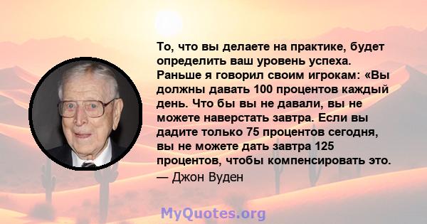 То, что вы делаете на практике, будет определить ваш уровень успеха. Раньше я говорил своим игрокам: «Вы должны давать 100 процентов каждый день. Что бы вы не давали, вы не можете наверстать завтра. Если вы дадите