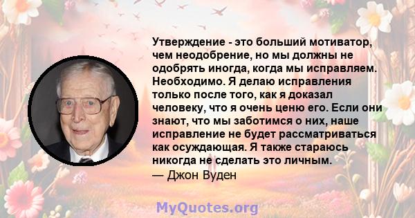 Утверждение - это больший мотиватор, чем неодобрение, но мы должны не одобрять иногда, когда мы исправляем. Необходимо. Я делаю исправления только после того, как я доказал человеку, что я очень ценю его. Если они