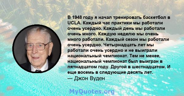 В 1948 году я начал тренировать баскетбол в UCLA. Каждый час практики мы работали очень усердно. Каждый день мы работали очень много. Каждую неделю мы очень много работали. Каждый сезон мы работали очень усердно.