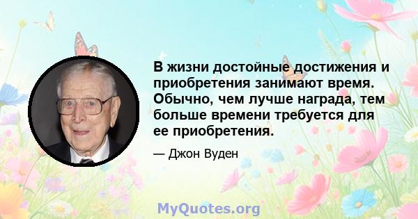 В жизни достойные достижения и приобретения занимают время. Обычно, чем лучше награда, тем больше времени требуется для ее приобретения.