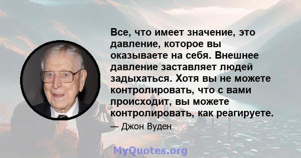 Все, что имеет значение, это давление, которое вы оказываете на себя. Внешнее давление заставляет людей задыхаться. Хотя вы не можете контролировать, что с вами происходит, вы можете контролировать, как реагируете.