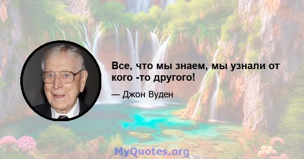 Все, что мы знаем, мы узнали от кого -то другого!