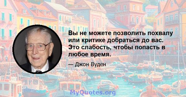 Вы не можете позволить похвалу или критике добраться до вас. Это слабость, чтобы попасть в любое время.