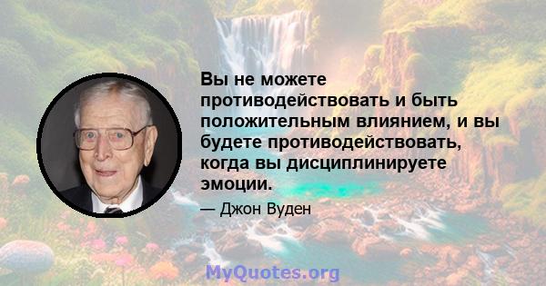 Вы не можете противодействовать и быть положительным влиянием, и вы будете противодействовать, когда вы дисциплинируете эмоции.