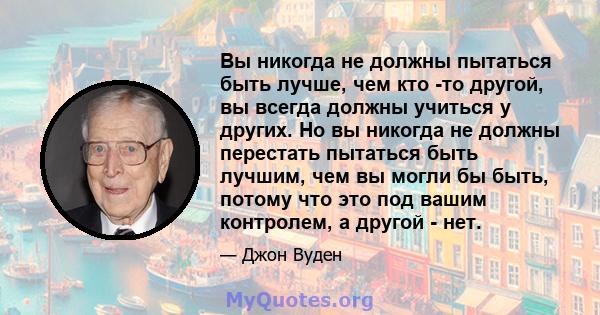 Вы никогда не должны пытаться быть лучше, чем кто -то другой, вы всегда должны учиться у других. Но вы никогда не должны перестать пытаться быть лучшим, чем вы могли бы быть, потому что это под вашим контролем, а другой 