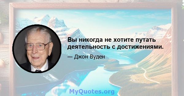 Вы никогда не хотите путать деятельность с достижениями.