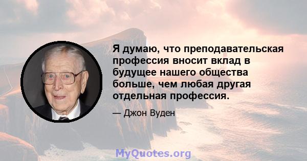 Я думаю, что преподавательская профессия вносит вклад в будущее нашего общества больше, чем любая другая отдельная профессия.