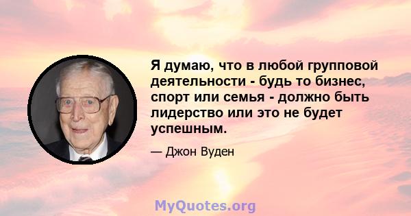 Я думаю, что в любой групповой деятельности - будь то бизнес, спорт или семья - должно быть лидерство или это не будет успешным.