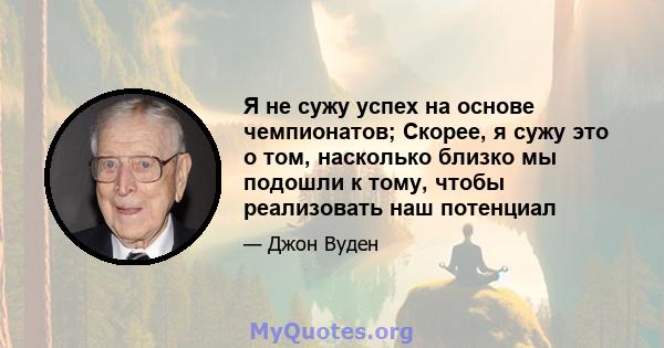 Я не сужу успех на основе чемпионатов; Скорее, я сужу это о том, насколько близко мы подошли к тому, чтобы реализовать наш потенциал