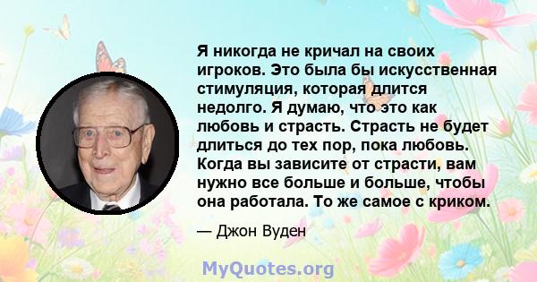 Я никогда не кричал на своих игроков. Это была бы искусственная стимуляция, которая длится недолго. Я думаю, что это как любовь и страсть. Страсть не будет длиться до тех пор, пока любовь. Когда вы зависите от страсти,