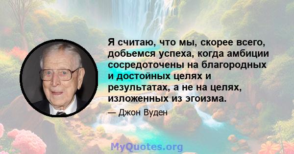 Я считаю, что мы, скорее всего, добьемся успеха, когда амбиции сосредоточены на благородных и достойных целях и результатах, а не на целях, изложенных из эгоизма.