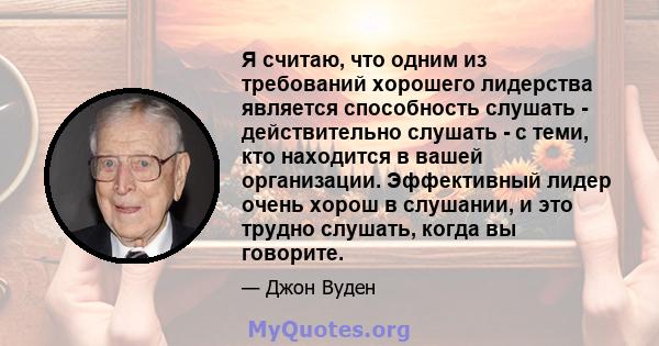 Я считаю, что одним из требований хорошего лидерства является способность слушать - действительно слушать - с теми, кто находится в вашей организации. Эффективный лидер очень хорош в слушании, и это трудно слушать,