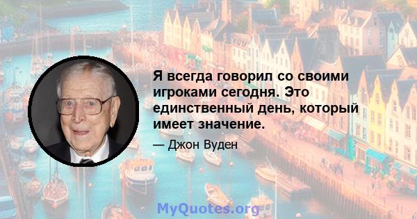 Я всегда говорил со своими игроками сегодня. Это единственный день, который имеет значение.