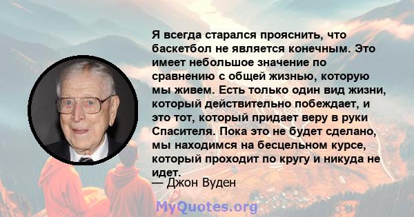 Я всегда старался прояснить, что баскетбол не является конечным. Это имеет небольшое значение по сравнению с общей жизнью, которую мы живем. Есть только один вид жизни, который действительно побеждает, и это тот,