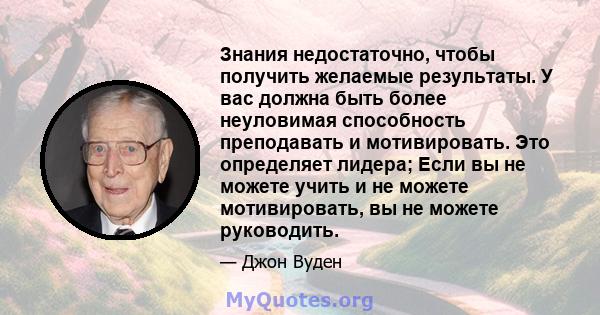 Знания недостаточно, чтобы получить желаемые результаты. У вас должна быть более неуловимая способность преподавать и мотивировать. Это определяет лидера; Если вы не можете учить и не можете мотивировать, вы не можете