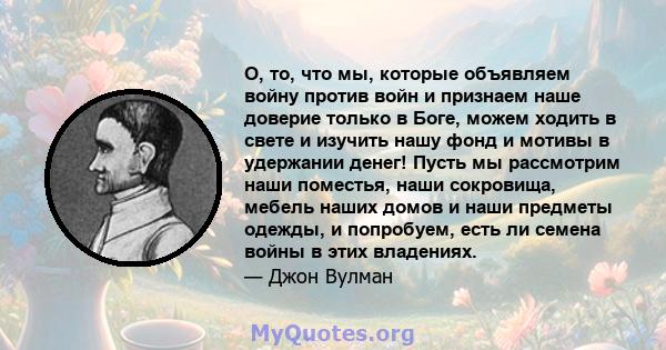 О, то, что мы, которые объявляем войну против войн и признаем наше доверие только в Боге, можем ходить в свете и изучить нашу фонд и мотивы в удержании денег! Пусть мы рассмотрим наши поместья, наши сокровища, мебель