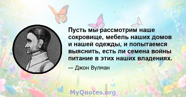 Пусть мы рассмотрим наше сокровище, мебель наших домов и нашей одежды, и попытаемся выяснить, есть ли семена войны питание в этих наших владениях.