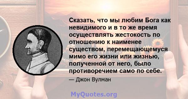 Сказать, что мы любим Бога как невидимого и в то же время осуществлять жестокость по отношению к наименее существом, перемещающемуся мимо его жизни или жизнью, полученной от него, было противоречием само по себе.