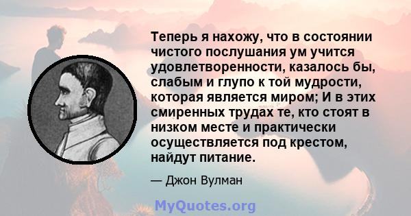 Теперь я нахожу, что в состоянии чистого послушания ум учится удовлетворенности, казалось бы, слабым и глупо к той мудрости, которая является миром; И в этих смиренных трудах те, кто стоят в низком месте и практически