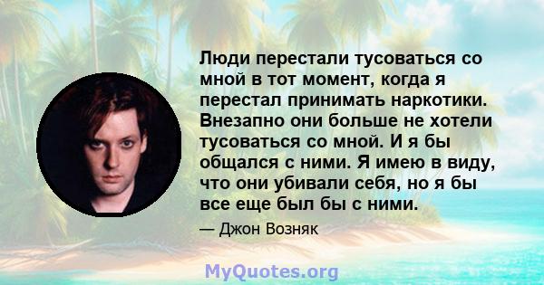 Люди перестали тусоваться со мной в тот момент, когда я перестал принимать наркотики. Внезапно они больше не хотели тусоваться со мной. И я бы общался с ними. Я имею в виду, что они убивали себя, но я бы все еще был бы