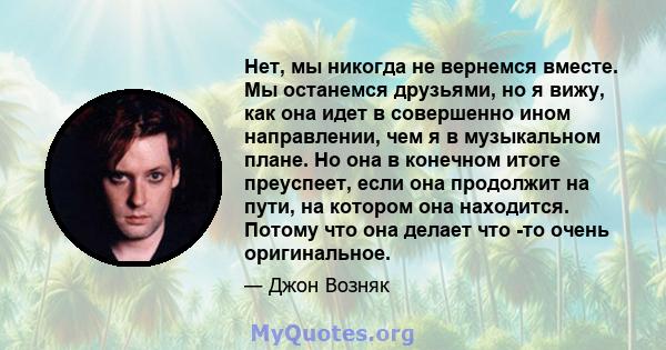 Нет, мы никогда не вернемся вместе. Мы останемся друзьями, но я вижу, как она идет в совершенно ином направлении, чем я в музыкальном плане. Но она в конечном итоге преуспеет, если она продолжит на пути, на котором она