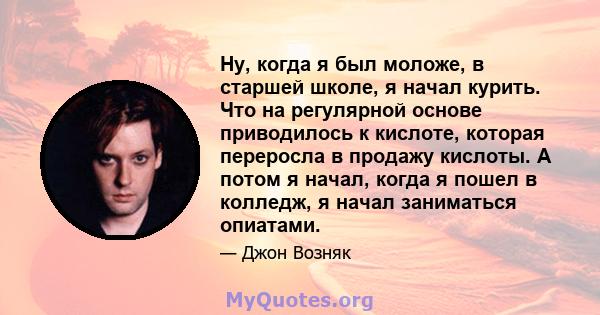 Ну, когда я был моложе, в старшей школе, я начал курить. Что на регулярной основе приводилось к кислоте, которая переросла в продажу кислоты. А потом я начал, когда я пошел в колледж, я начал заниматься опиатами.