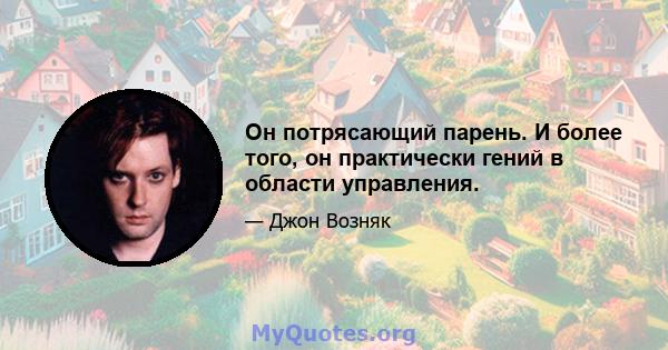 Он потрясающий парень. И более того, он практически гений в области управления.