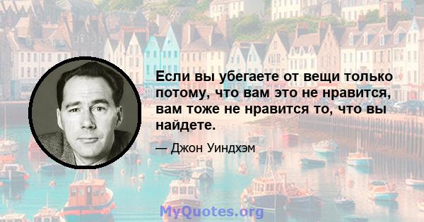 Если вы убегаете от вещи только потому, что вам это не нравится, вам тоже не нравится то, что вы найдете.