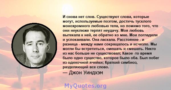 И снова нет слов. Существуют слова, которые могут, используемые поэтом, достичь тусклого монохромного любовью тела, но помимо того, что они неуклюже терпят неудачу. Моя любовь вытекала к ней, ее обратно ко мне. Мои