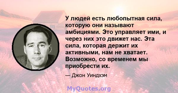 У людей есть любопытная сила, которую они называют амбициями. Это управляет ими, и через них это движет нас. Эта сила, которая держит их активными, нам не хватает. Возможно, со временем мы приобрести их.