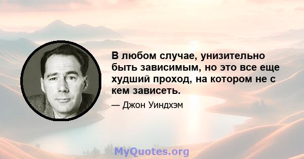 В любом случае, унизительно быть зависимым, но это все еще худший проход, на котором не с кем зависеть.