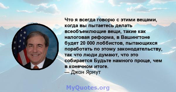 Что я всегда говорю с этими вещами, когда вы пытаетесь делать всеобъемлющие вещи, такие как налоговая реформа, в Вашингтоне будет 20 000 лоббистов, пытающихся поработать по этому законодательству, так что люди думают,