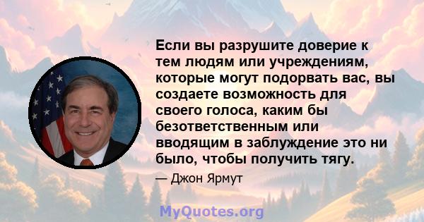 Если вы разрушите доверие к тем людям или учреждениям, которые могут подорвать вас, вы создаете возможность для своего голоса, каким бы безответственным или вводящим в заблуждение это ни было, чтобы получить тягу.