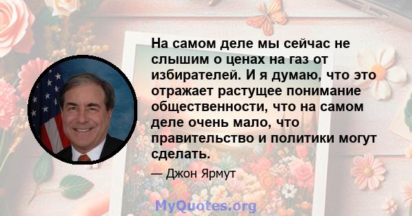 На самом деле мы сейчас не слышим о ценах на газ от избирателей. И я думаю, что это отражает растущее понимание общественности, что на самом деле очень мало, что правительство и политики могут сделать.