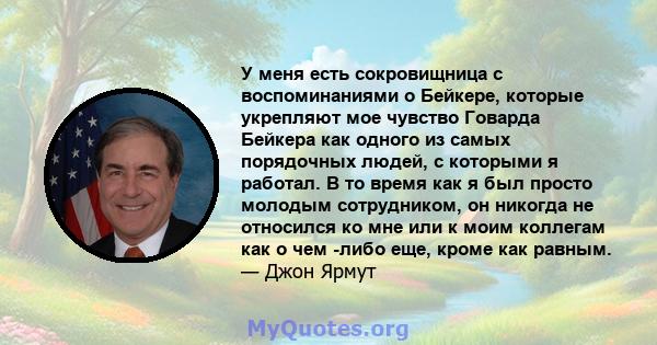 У меня есть сокровищница с воспоминаниями о Бейкере, которые укрепляют мое чувство Говарда Бейкера как одного из самых порядочных людей, с которыми я работал. В то время как я был просто молодым сотрудником, он никогда