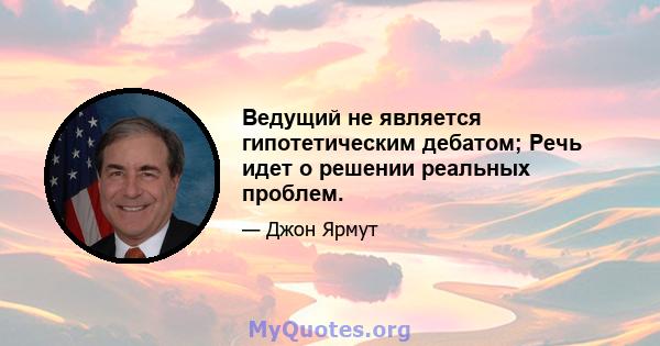 Ведущий не является гипотетическим дебатом; Речь идет о решении реальных проблем.