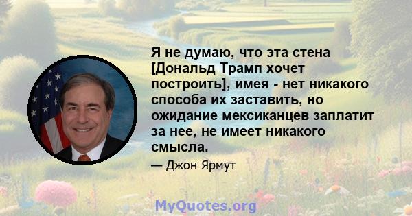 Я не думаю, что эта стена [Дональд Трамп хочет построить], имея - нет никакого способа их заставить, но ожидание мексиканцев заплатит за нее, не имеет никакого смысла.