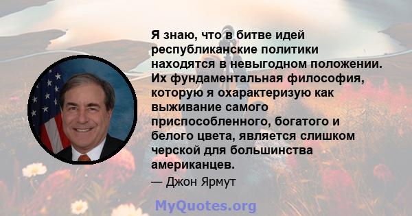 Я знаю, что в битве идей республиканские политики находятся в невыгодном положении. Их фундаментальная философия, которую я охарактеризую как выживание самого приспособленного, богатого и белого цвета, является слишком