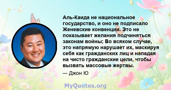 Аль-Каида не национальное государство, и оно не подписало Женевские конвенции. Это не показывает желания подчиняться законам войны; Во всяком случае, это напрямую нарушает их, маскируя себя как гражданских лиц и нападая 