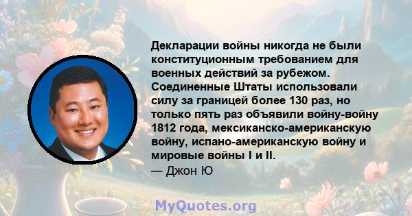 Декларации войны никогда не были конституционным требованием для военных действий за рубежом. Соединенные Штаты использовали силу за границей более 130 раз, но только пять раз объявили войну-войну 1812 года,