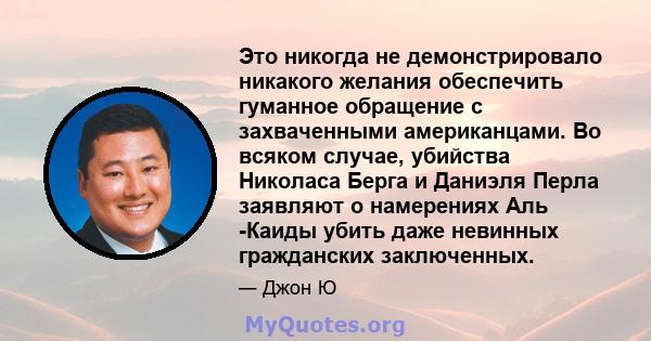 Это никогда не демонстрировало никакого желания обеспечить гуманное обращение с захваченными американцами. Во всяком случае, убийства Николаса Берга и Даниэля Перла заявляют о намерениях Аль -Каиды убить даже невинных