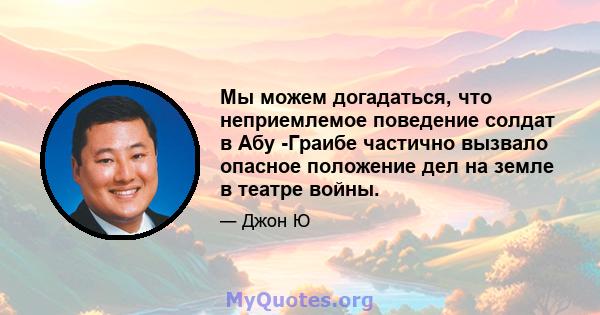 Мы можем догадаться, что неприемлемое поведение солдат в Абу -Граибе частично вызвало опасное положение дел на земле в театре войны.