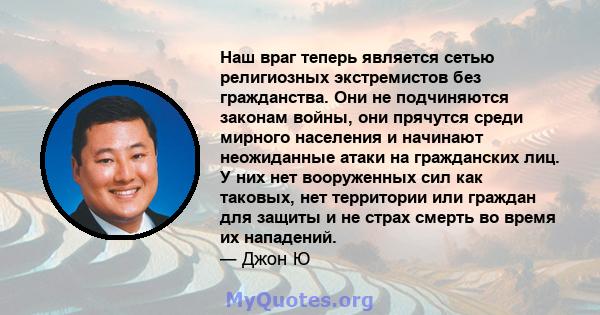 Наш враг теперь является сетью религиозных экстремистов без гражданства. Они не подчиняются законам войны, они прячутся среди мирного населения и начинают неожиданные атаки на гражданских лиц. У них нет вооруженных сил