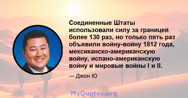 Соединенные Штаты использовали силу за границей более 130 раз, но только пять раз объявили войну-войну 1812 года, мексиканско-американскую войну, испано-американскую войну и мировые войны I и II.