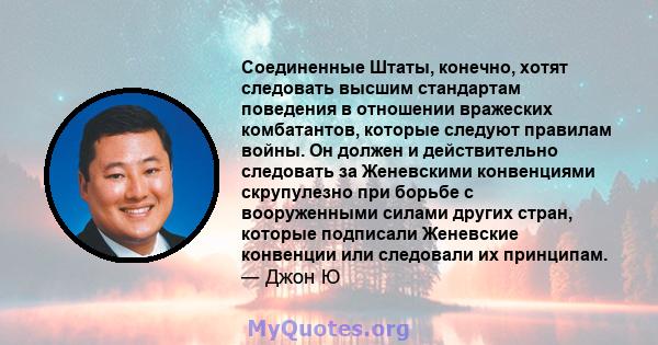 Соединенные Штаты, конечно, хотят следовать высшим стандартам поведения в отношении вражеских комбатантов, которые следуют правилам войны. Он должен и действительно следовать за Женевскими конвенциями скрупулезно при