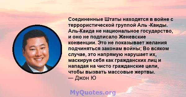 Соединенные Штаты находятся в войне с террористической группой Аль -Каиды. Аль-Каида не национальное государство, и оно не подписало Женевские конвенции. Это не показывает желания подчиняться законам войны; Во всяком