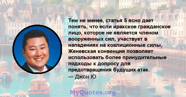 Тем не менее, статья 5 ясно дает понять, что если иракское гражданское лицо, которое не является членом вооруженных сил, участвует в нападениях на коалиционные силы, Женевская конвенция позволяет использовать более