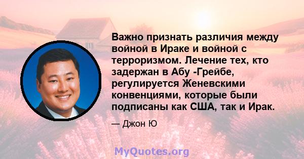 Важно признать различия между войной в Ираке и войной с терроризмом. Лечение тех, кто задержан в Абу -Грейбе, регулируется Женевскими конвенциями, которые были подписаны как США, так и Ирак.