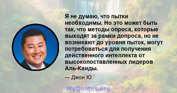 Я не думаю, что пытки необходимы. Но это может быть так, что методы опроса, которые выходят за рамки допроса, но не возникают до уровня пыток, могут потребоваться для получения действенного интеллекта от