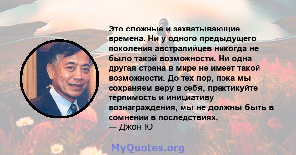 Это сложные и захватывающие времена. Ни у одного предыдущего поколения австралийцев никогда не было такой возможности. Ни одна другая страна в мире не имеет такой возможности. До тех пор, пока мы сохраняем веру в себя,